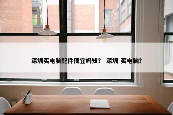 深圳买电脑配件便宜吗知？ 深圳 买电脑？