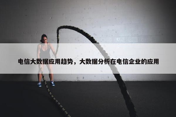 电信大数据应用趋势，大数据分析在电信企业的应用