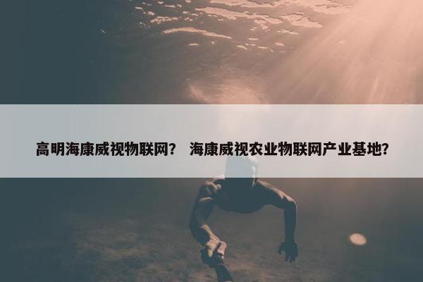高明海康威视物联网？ 海康威视农业物联网产业基地？