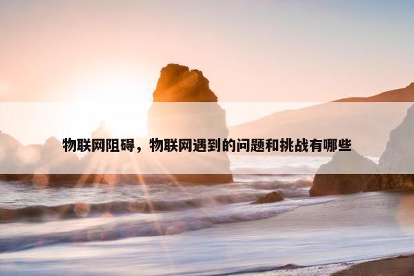 物联网阻碍，物联网遇到的问题和挑战有哪些