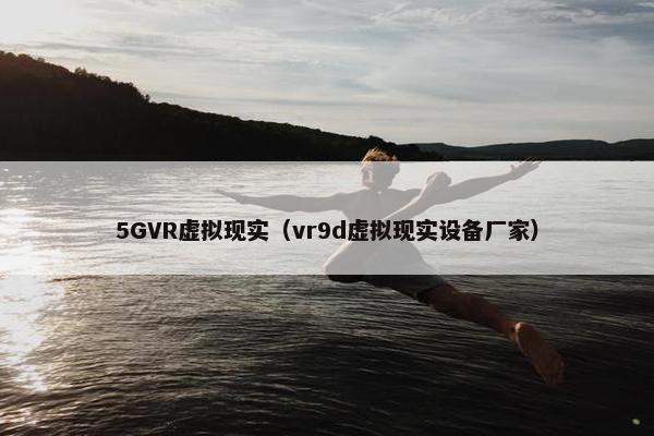 5GVR虚拟现实（vr9d虚拟现实设备厂家）