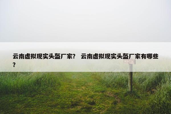 云南虚拟现实头盔厂家？ 云南虚拟现实头盔厂家有哪些？
