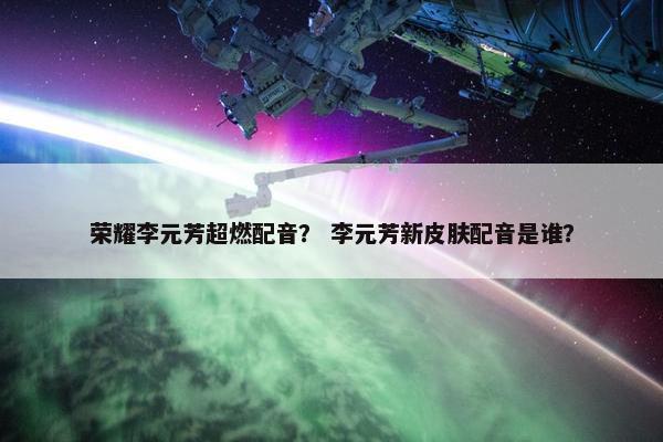 荣耀李元芳超燃配音？ 李元芳新皮肤配音是谁？