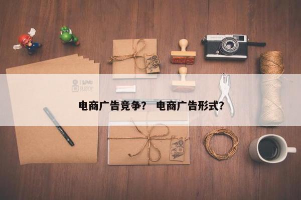 电商广告竞争？ 电商广告形式？
