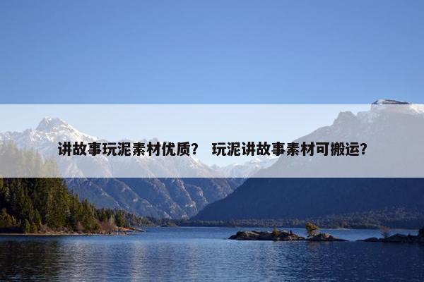讲故事玩泥素材优质？ 玩泥讲故事素材可搬运？