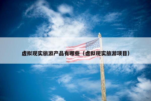 虚拟现实旅游产品有哪些（虚拟现实旅游项目）