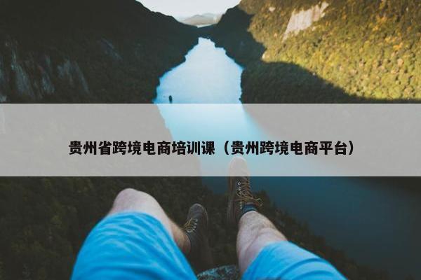 贵州省跨境电商培训课（贵州跨境电商平台）