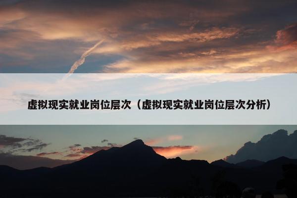 虚拟现实就业岗位层次（虚拟现实就业岗位层次分析）
