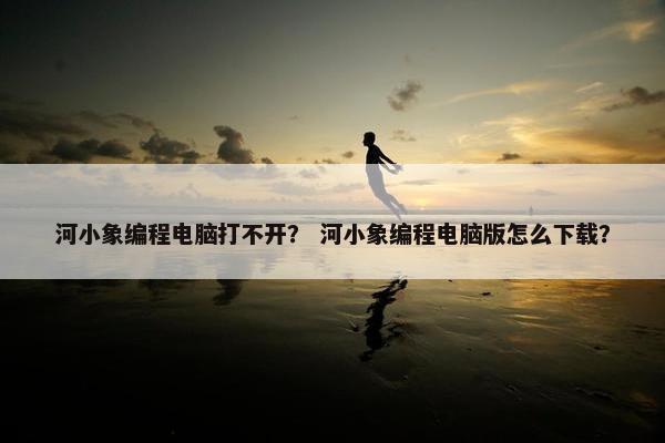 河小象编程电脑打不开？ 河小象编程电脑版怎么下载？