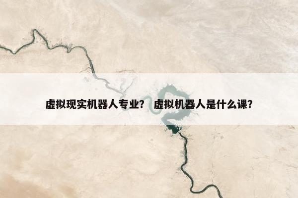 虚拟现实机器人专业？ 虚拟机器人是什么课？