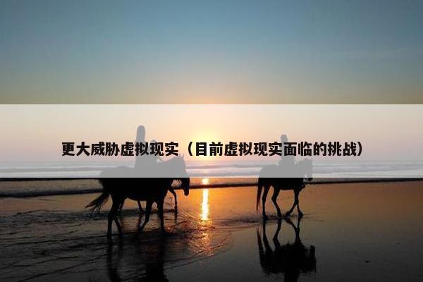 更大威胁虚拟现实（目前虚拟现实面临的挑战）