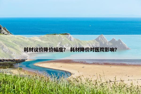 耗材议价降价幅度？ 耗材降价对医院影响？