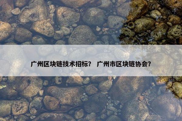 广州区块链技术招标？ 广州市区块链协会？