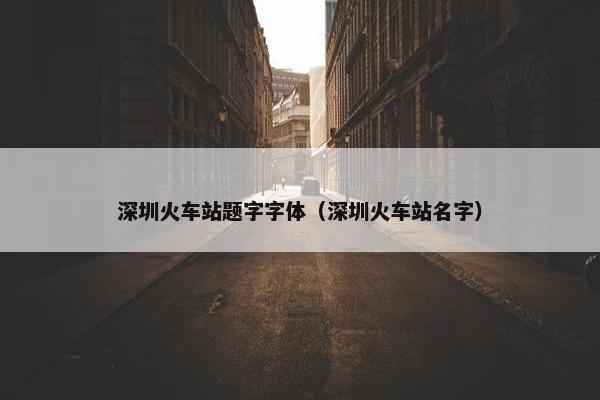 深圳火车站题字字体（深圳火车站名字）