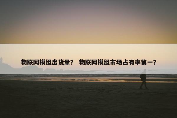 物联网模组出货量？ 物联网模组市场占有率第一？