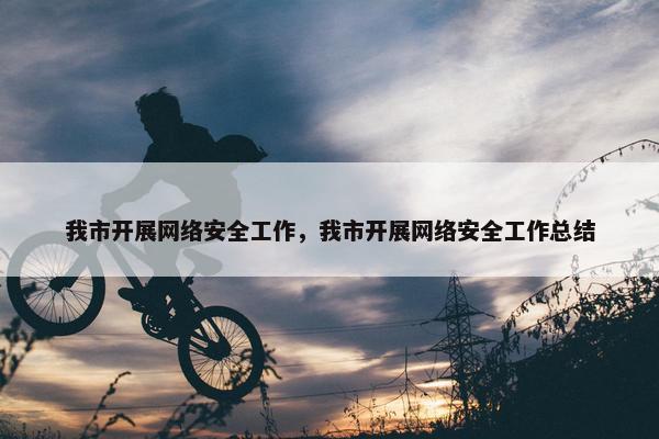 我市开展网络安全工作，我市开展网络安全工作总结