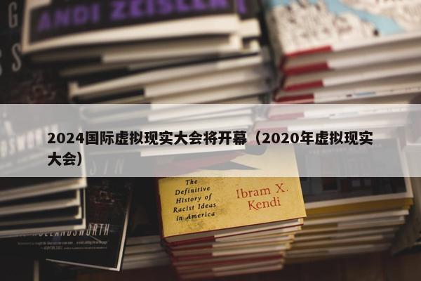 2024国际虚拟现实大会将开幕（2020年虚拟现实大会）