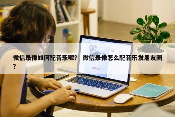 微信录像如何配音乐呢？ 微信录像怎么配音乐发朋友圈？