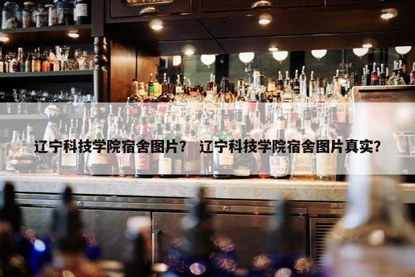 辽宁科技学院宿舍图片？ 辽宁科技学院宿舍图片真实？