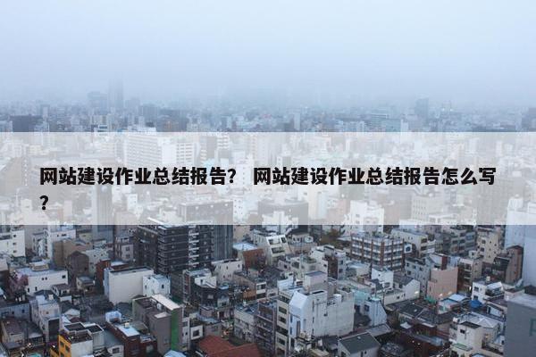 网站建设作业总结报告？ 网站建设作业总结报告怎么写？