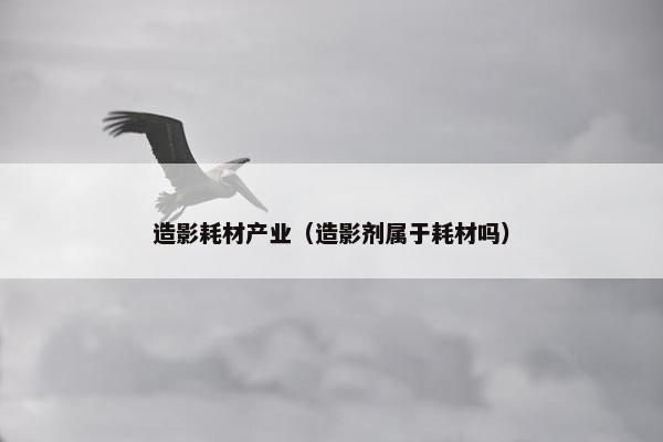 造影耗材产业（造影剂属于耗材吗）