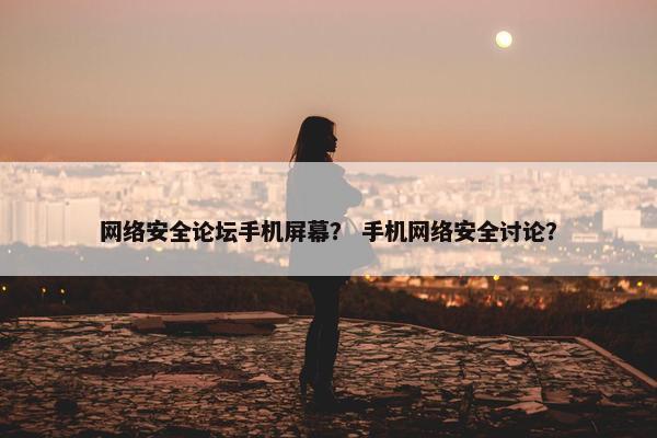 网络安全论坛手机屏幕？ 手机网络安全讨论？