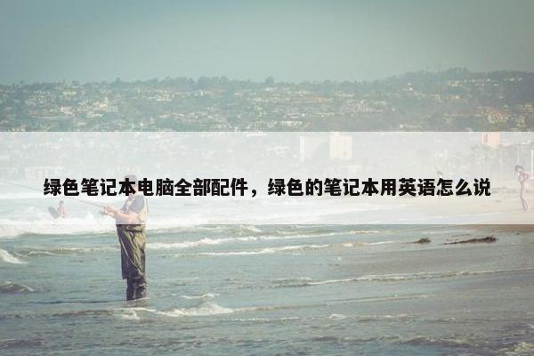 绿色笔记本电脑全部配件，绿色的笔记本用英语怎么说