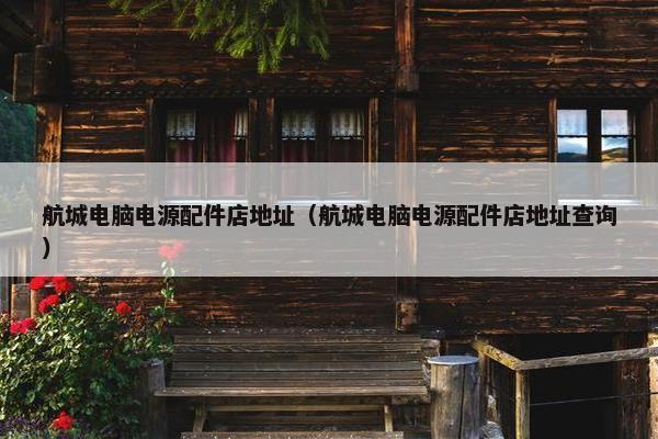 航城电脑电源配件店地址（航城电脑电源配件店地址查询）