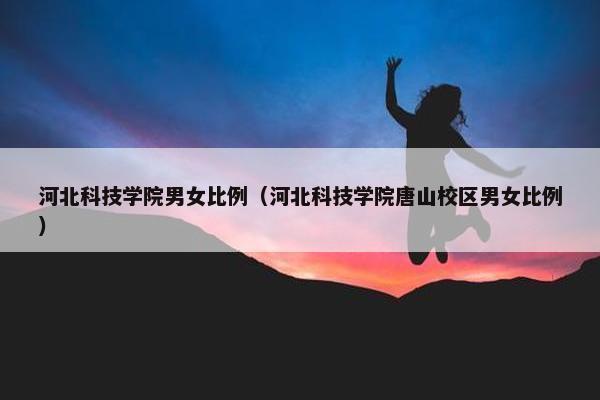 河北科技学院男女比例（河北科技学院唐山校区男女比例）