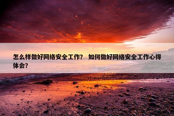 怎么样做好网络安全工作？ 如何做好网络安全工作心得体会？