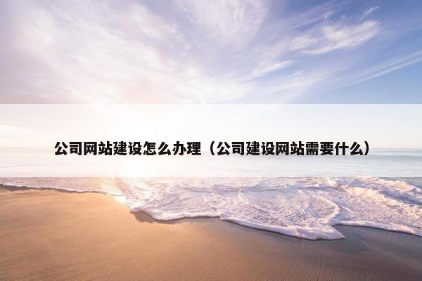 公司网站建设怎么办理（公司建设网站需要什么）