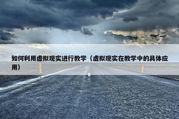 如何利用虚拟现实进行教学（虚拟现实在教学中的具体应用）
