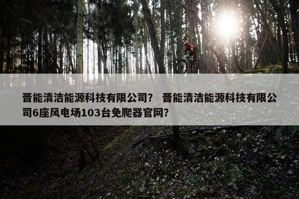 晋能清洁能源科技有限公司？ 晋能清洁能源科技有限公司6座风电场103台免爬器官网？