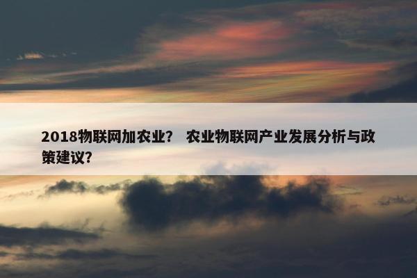 2018物联网加农业？ 农业物联网产业发展分析与政策建议？
