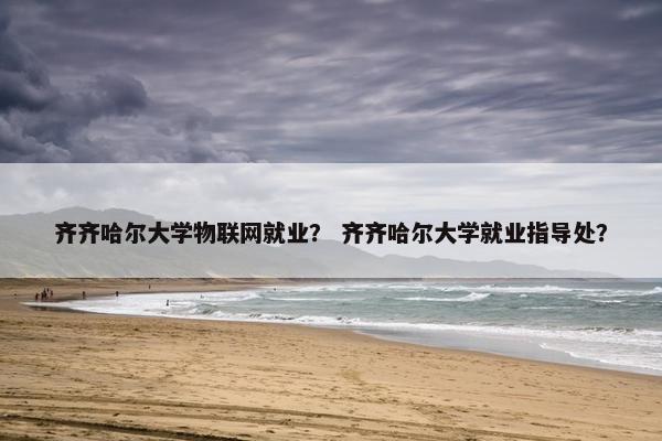 齐齐哈尔大学物联网就业？ 齐齐哈尔大学就业指导处？