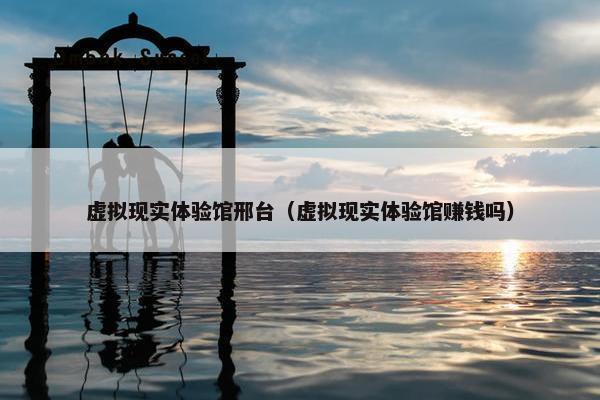 虚拟现实体验馆邢台（虚拟现实体验馆赚钱吗）