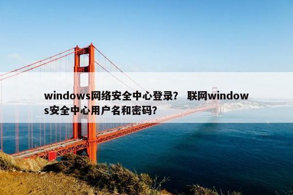 windows网络安全中心登录？ 联网windows安全中心用户名和密码？