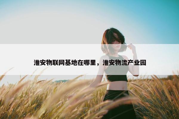 淮安物联网基地在哪里，淮安物流产业园