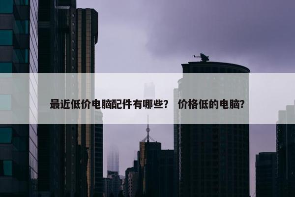 最近低价电脑配件有哪些？ 价格低的电脑？