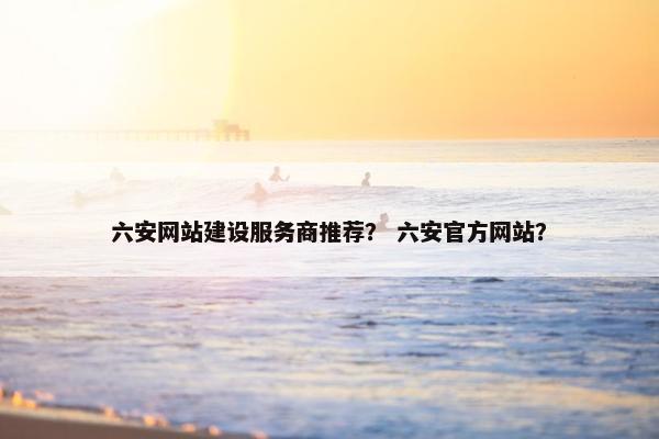 六安网站建设服务商推荐？ 六安官方网站？