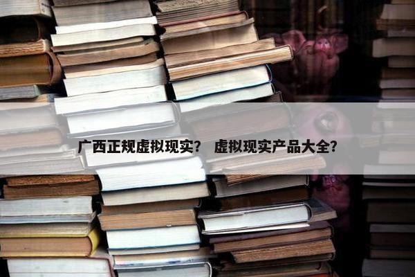 广西正规虚拟现实？ 虚拟现实产品大全？