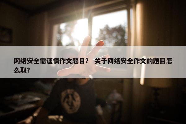 网络安全需谨慎作文题目？ 关于网络安全作文的题目怎么取？