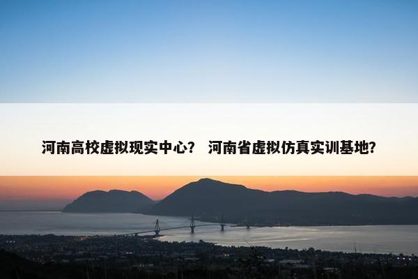 河南高校虚拟现实中心？ 河南省虚拟仿真实训基地？