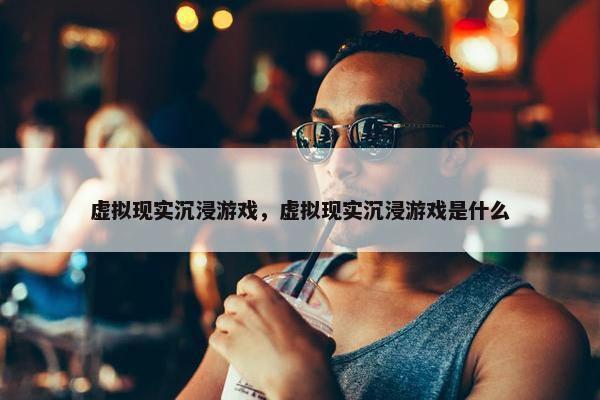 虚拟现实沉浸游戏，虚拟现实沉浸游戏是什么