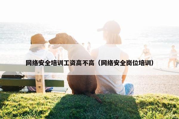 网络安全培训工资高不高（网络安全岗位培训）