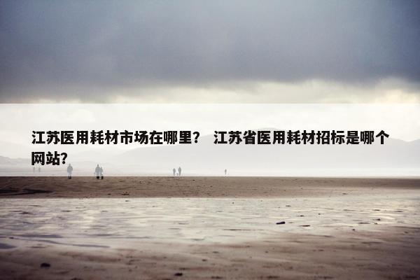 江苏医用耗材市场在哪里？ 江苏省医用耗材招标是哪个网站？