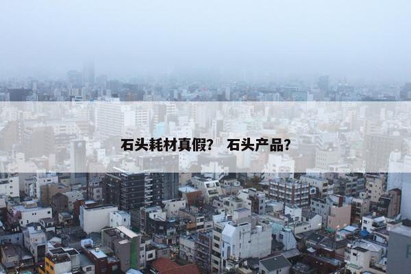 石头耗材真假？ 石头产品？