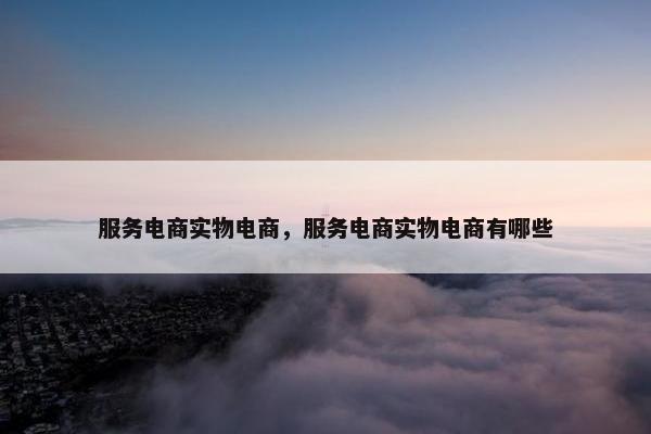 服务电商实物电商，服务电商实物电商有哪些