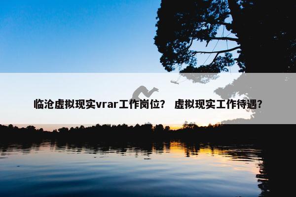 临沧虚拟现实vrar工作岗位？ 虚拟现实工作待遇？