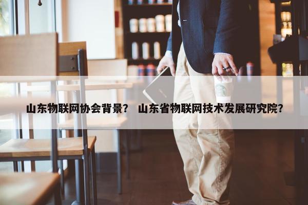 山东物联网协会背景？ 山东省物联网技术发展研究院？